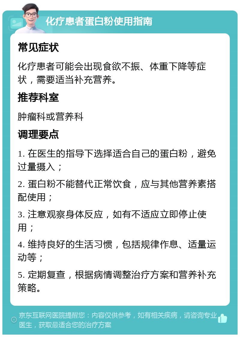 化疗患者蛋白粉使用指南 常见症状 化疗患者可能会出现食欲不振、体重下降等症状，需要适当补充营养。 推荐科室 肿瘤科或营养科 调理要点 1. 在医生的指导下选择适合自己的蛋白粉，避免过量摄入； 2. 蛋白粉不能替代正常饮食，应与其他营养素搭配使用； 3. 注意观察身体反应，如有不适应立即停止使用； 4. 维持良好的生活习惯，包括规律作息、适量运动等； 5. 定期复查，根据病情调整治疗方案和营养补充策略。