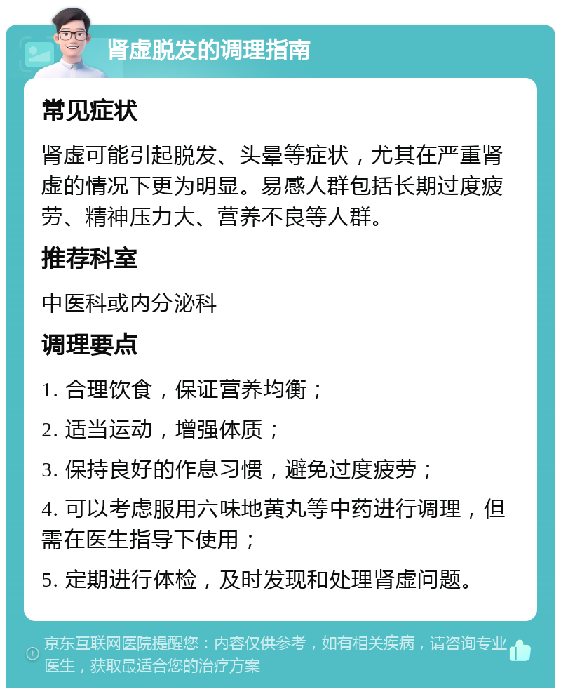 肾虚脱发的调理指南 常见症状 肾虚可能引起脱发、头晕等症状，尤其在严重肾虚的情况下更为明显。易感人群包括长期过度疲劳、精神压力大、营养不良等人群。 推荐科室 中医科或内分泌科 调理要点 1. 合理饮食，保证营养均衡； 2. 适当运动，增强体质； 3. 保持良好的作息习惯，避免过度疲劳； 4. 可以考虑服用六味地黄丸等中药进行调理，但需在医生指导下使用； 5. 定期进行体检，及时发现和处理肾虚问题。