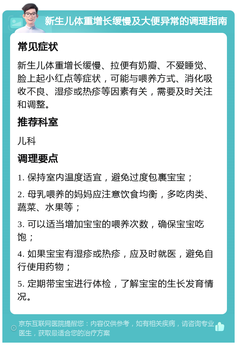 新生儿体重增长缓慢及大便异常的调理指南 常见症状 新生儿体重增长缓慢、拉便有奶瓣、不爱睡觉、脸上起小红点等症状，可能与喂养方式、消化吸收不良、湿疹或热疹等因素有关，需要及时关注和调整。 推荐科室 儿科 调理要点 1. 保持室内温度适宜，避免过度包裹宝宝； 2. 母乳喂养的妈妈应注意饮食均衡，多吃肉类、蔬菜、水果等； 3. 可以适当增加宝宝的喂养次数，确保宝宝吃饱； 4. 如果宝宝有湿疹或热疹，应及时就医，避免自行使用药物； 5. 定期带宝宝进行体检，了解宝宝的生长发育情况。