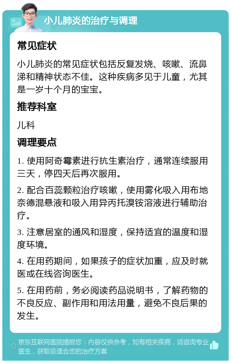 小儿肺炎的治疗与调理 常见症状 小儿肺炎的常见症状包括反复发烧、咳嗽、流鼻涕和精神状态不佳。这种疾病多见于儿童，尤其是一岁十个月的宝宝。 推荐科室 儿科 调理要点 1. 使用阿奇霉素进行抗生素治疗，通常连续服用三天，停四天后再次服用。 2. 配合百蕊颗粒治疗咳嗽，使用雾化吸入用布地奈德混悬液和吸入用异丙托溴铵溶液进行辅助治疗。 3. 注意居室的通风和湿度，保持适宜的温度和湿度环境。 4. 在用药期间，如果孩子的症状加重，应及时就医或在线咨询医生。 5. 在用药前，务必阅读药品说明书，了解药物的不良反应、副作用和用法用量，避免不良后果的发生。