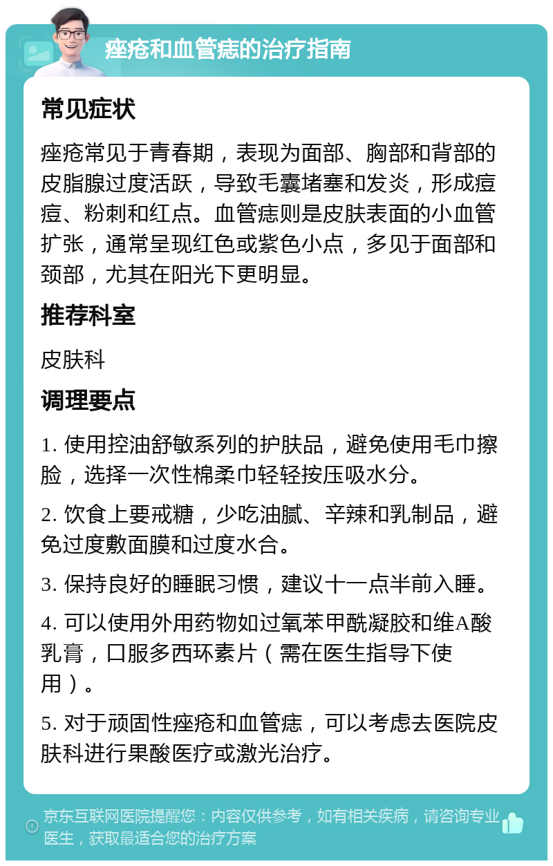 痤疮和血管痣的治疗指南 常见症状 痤疮常见于青春期，表现为面部、胸部和背部的皮脂腺过度活跃，导致毛囊堵塞和发炎，形成痘痘、粉刺和红点。血管痣则是皮肤表面的小血管扩张，通常呈现红色或紫色小点，多见于面部和颈部，尤其在阳光下更明显。 推荐科室 皮肤科 调理要点 1. 使用控油舒敏系列的护肤品，避免使用毛巾擦脸，选择一次性棉柔巾轻轻按压吸水分。 2. 饮食上要戒糖，少吃油腻、辛辣和乳制品，避免过度敷面膜和过度水合。 3. 保持良好的睡眠习惯，建议十一点半前入睡。 4. 可以使用外用药物如过氧苯甲酰凝胶和维A酸乳膏，口服多西环素片（需在医生指导下使用）。 5. 对于顽固性痤疮和血管痣，可以考虑去医院皮肤科进行果酸医疗或激光治疗。