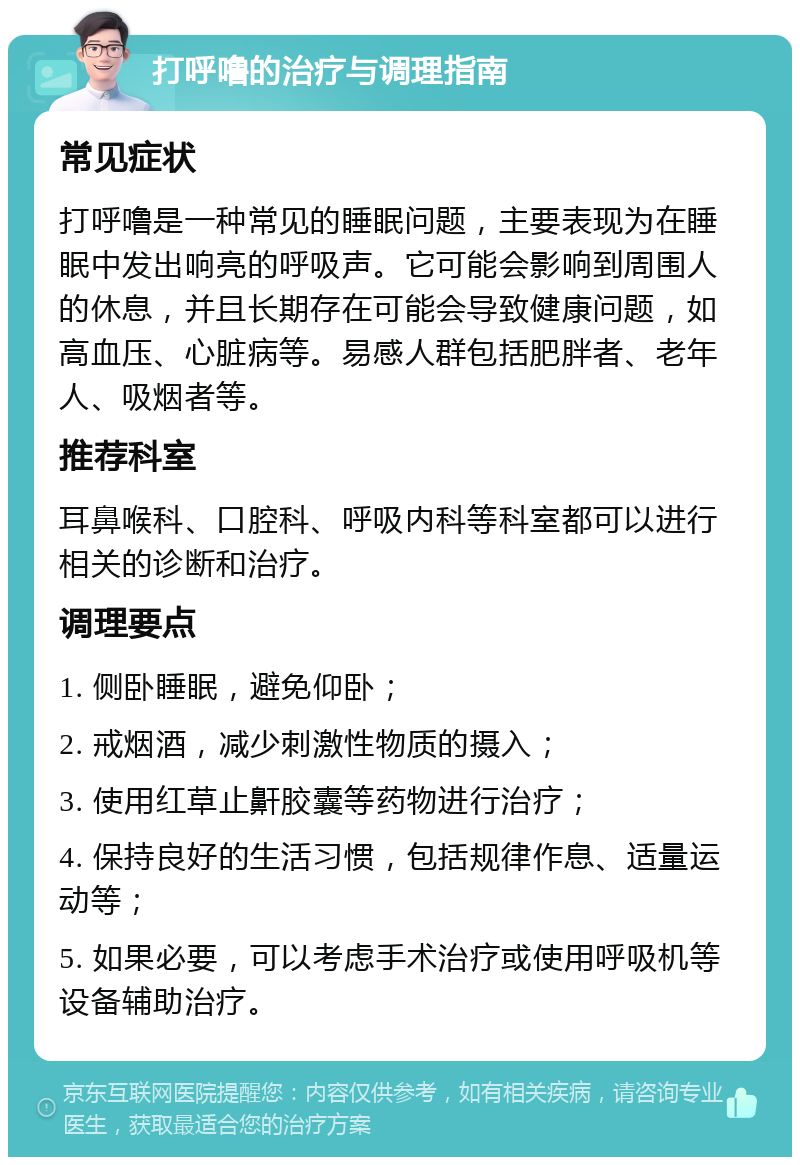 打呼噜的治疗与调理指南 常见症状 打呼噜是一种常见的睡眠问题，主要表现为在睡眠中发出响亮的呼吸声。它可能会影响到周围人的休息，并且长期存在可能会导致健康问题，如高血压、心脏病等。易感人群包括肥胖者、老年人、吸烟者等。 推荐科室 耳鼻喉科、口腔科、呼吸内科等科室都可以进行相关的诊断和治疗。 调理要点 1. 侧卧睡眠，避免仰卧； 2. 戒烟酒，减少刺激性物质的摄入； 3. 使用红草止鼾胶囊等药物进行治疗； 4. 保持良好的生活习惯，包括规律作息、适量运动等； 5. 如果必要，可以考虑手术治疗或使用呼吸机等设备辅助治疗。