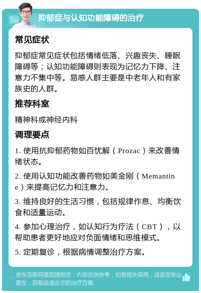 抑郁症与认知功能障碍的治疗 常见症状 抑郁症常见症状包括情绪低落、兴趣丧失、睡眠障碍等；认知功能障碍则表现为记忆力下降、注意力不集中等。易感人群主要是中老年人和有家族史的人群。 推荐科室 精神科或神经内科 调理要点 1. 使用抗抑郁药物如百忧解（Prozac）来改善情绪状态。 2. 使用认知功能改善药物如美金刚（Memantine）来提高记忆力和注意力。 3. 维持良好的生活习惯，包括规律作息、均衡饮食和适量运动。 4. 参加心理治疗，如认知行为疗法（CBT），以帮助患者更好地应对负面情绪和思维模式。 5. 定期复诊，根据病情调整治疗方案。