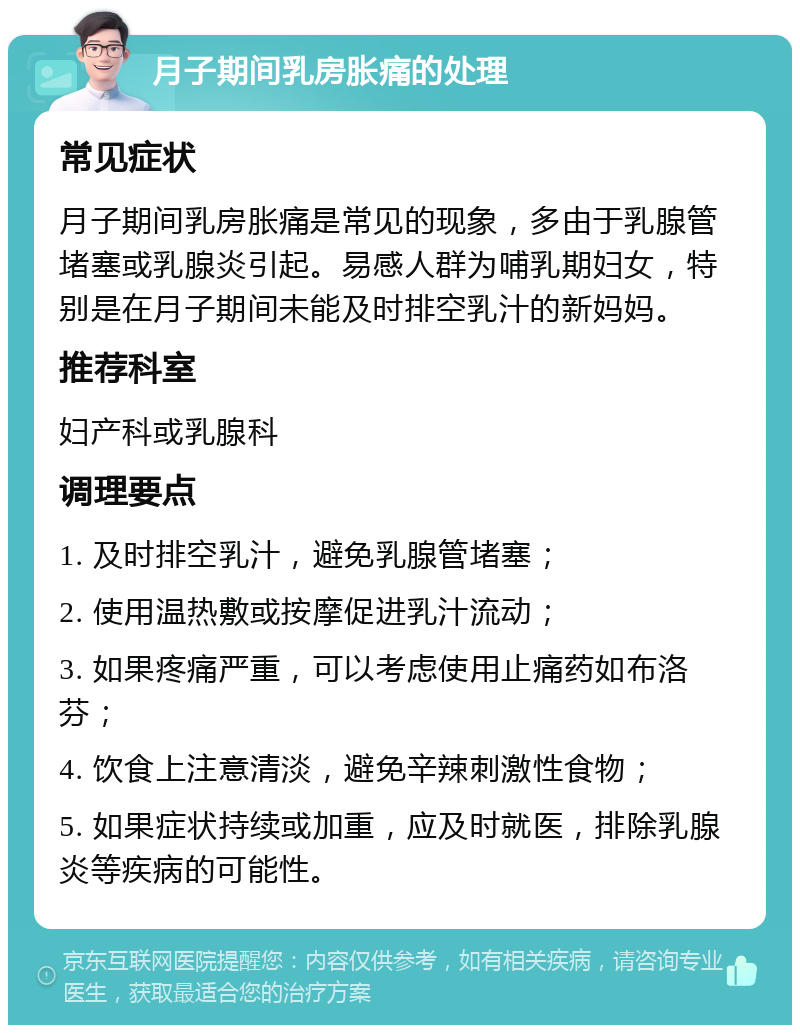 月子期间乳房胀痛的处理 常见症状 月子期间乳房胀痛是常见的现象，多由于乳腺管堵塞或乳腺炎引起。易感人群为哺乳期妇女，特别是在月子期间未能及时排空乳汁的新妈妈。 推荐科室 妇产科或乳腺科 调理要点 1. 及时排空乳汁，避免乳腺管堵塞； 2. 使用温热敷或按摩促进乳汁流动； 3. 如果疼痛严重，可以考虑使用止痛药如布洛芬； 4. 饮食上注意清淡，避免辛辣刺激性食物； 5. 如果症状持续或加重，应及时就医，排除乳腺炎等疾病的可能性。