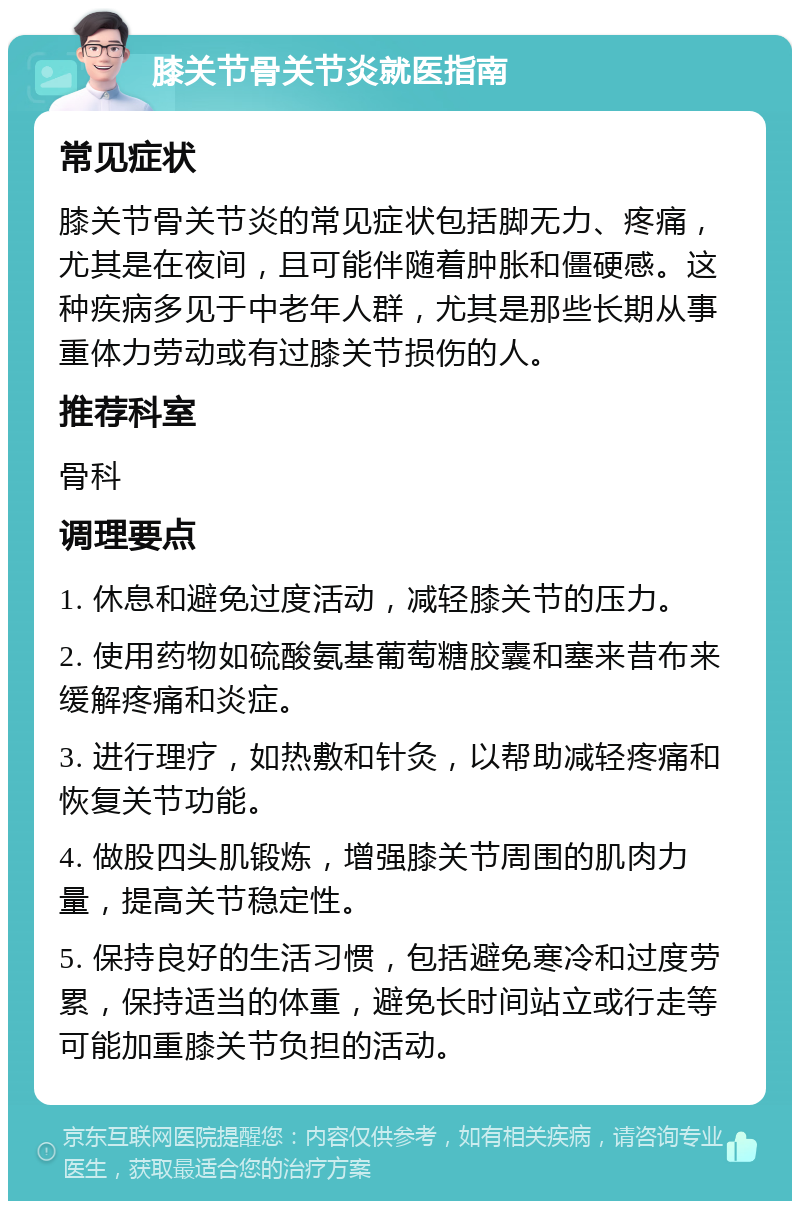 膝关节骨关节炎就医指南 常见症状 膝关节骨关节炎的常见症状包括脚无力、疼痛，尤其是在夜间，且可能伴随着肿胀和僵硬感。这种疾病多见于中老年人群，尤其是那些长期从事重体力劳动或有过膝关节损伤的人。 推荐科室 骨科 调理要点 1. 休息和避免过度活动，减轻膝关节的压力。 2. 使用药物如硫酸氨基葡萄糖胶囊和塞来昔布来缓解疼痛和炎症。 3. 进行理疗，如热敷和针灸，以帮助减轻疼痛和恢复关节功能。 4. 做股四头肌锻炼，增强膝关节周围的肌肉力量，提高关节稳定性。 5. 保持良好的生活习惯，包括避免寒冷和过度劳累，保持适当的体重，避免长时间站立或行走等可能加重膝关节负担的活动。