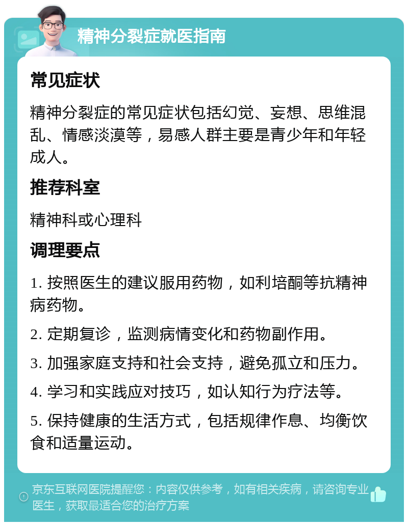 精神分裂症就医指南 常见症状 精神分裂症的常见症状包括幻觉、妄想、思维混乱、情感淡漠等，易感人群主要是青少年和年轻成人。 推荐科室 精神科或心理科 调理要点 1. 按照医生的建议服用药物，如利培酮等抗精神病药物。 2. 定期复诊，监测病情变化和药物副作用。 3. 加强家庭支持和社会支持，避免孤立和压力。 4. 学习和实践应对技巧，如认知行为疗法等。 5. 保持健康的生活方式，包括规律作息、均衡饮食和适量运动。