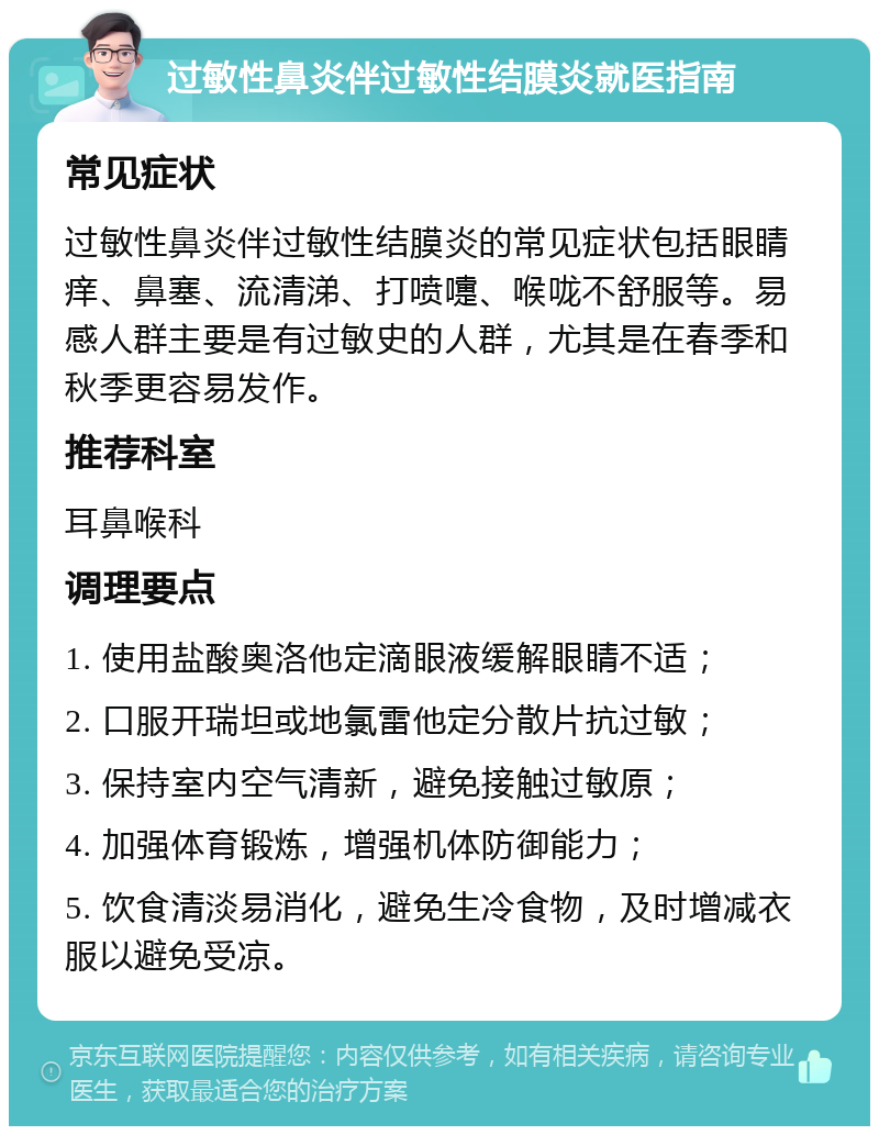 过敏性鼻炎伴过敏性结膜炎就医指南 常见症状 过敏性鼻炎伴过敏性结膜炎的常见症状包括眼睛痒、鼻塞、流清涕、打喷嚏、喉咙不舒服等。易感人群主要是有过敏史的人群，尤其是在春季和秋季更容易发作。 推荐科室 耳鼻喉科 调理要点 1. 使用盐酸奥洛他定滴眼液缓解眼睛不适； 2. 口服开瑞坦或地氯雷他定分散片抗过敏； 3. 保持室内空气清新，避免接触过敏原； 4. 加强体育锻炼，增强机体防御能力； 5. 饮食清淡易消化，避免生冷食物，及时增减衣服以避免受凉。