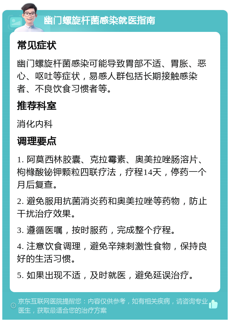 幽门螺旋杆菌感染就医指南 常见症状 幽门螺旋杆菌感染可能导致胃部不适、胃胀、恶心、呕吐等症状，易感人群包括长期接触感染者、不良饮食习惯者等。 推荐科室 消化内科 调理要点 1. 阿莫西林胶囊、克拉霉素、奥美拉唑肠溶片、枸橼酸铋钾颗粒四联疗法，疗程14天，停药一个月后复查。 2. 避免服用抗菌消炎药和奥美拉唑等药物，防止干扰治疗效果。 3. 遵循医嘱，按时服药，完成整个疗程。 4. 注意饮食调理，避免辛辣刺激性食物，保持良好的生活习惯。 5. 如果出现不适，及时就医，避免延误治疗。