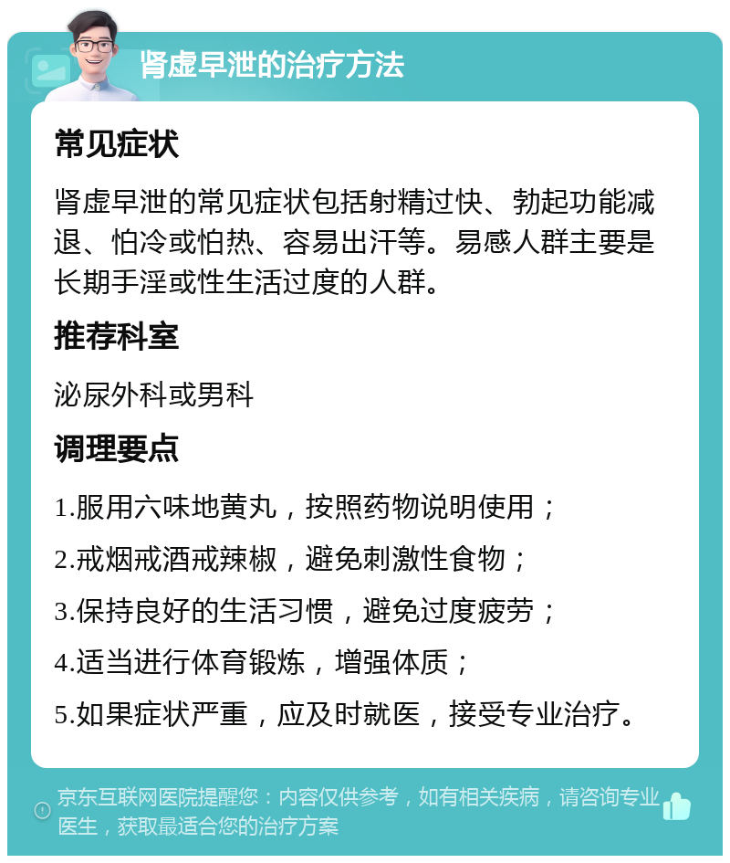 肾虚早泄的治疗方法 常见症状 肾虚早泄的常见症状包括射精过快、勃起功能减退、怕冷或怕热、容易出汗等。易感人群主要是长期手淫或性生活过度的人群。 推荐科室 泌尿外科或男科 调理要点 1.服用六味地黄丸，按照药物说明使用； 2.戒烟戒酒戒辣椒，避免刺激性食物； 3.保持良好的生活习惯，避免过度疲劳； 4.适当进行体育锻炼，增强体质； 5.如果症状严重，应及时就医，接受专业治疗。