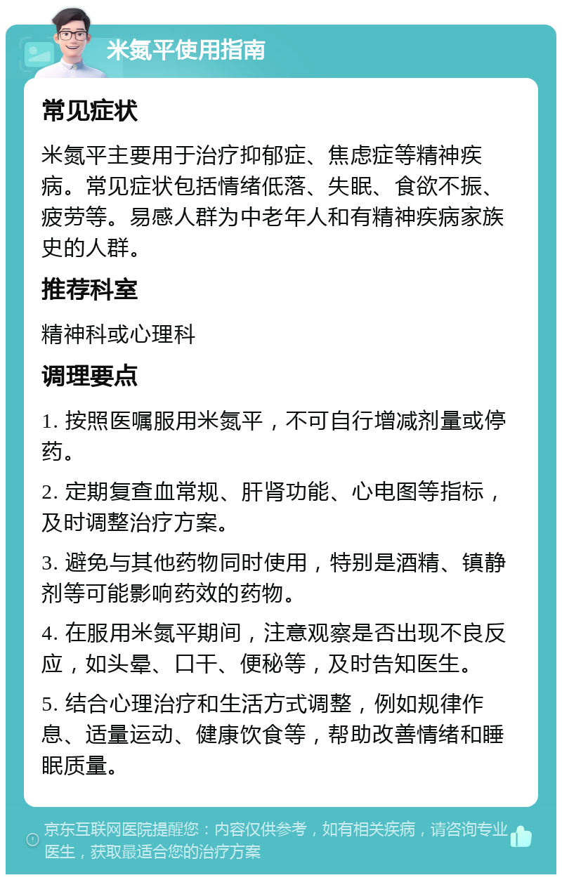 米氮平使用指南 常见症状 米氮平主要用于治疗抑郁症、焦虑症等精神疾病。常见症状包括情绪低落、失眠、食欲不振、疲劳等。易感人群为中老年人和有精神疾病家族史的人群。 推荐科室 精神科或心理科 调理要点 1. 按照医嘱服用米氮平，不可自行增减剂量或停药。 2. 定期复查血常规、肝肾功能、心电图等指标，及时调整治疗方案。 3. 避免与其他药物同时使用，特别是酒精、镇静剂等可能影响药效的药物。 4. 在服用米氮平期间，注意观察是否出现不良反应，如头晕、口干、便秘等，及时告知医生。 5. 结合心理治疗和生活方式调整，例如规律作息、适量运动、健康饮食等，帮助改善情绪和睡眠质量。