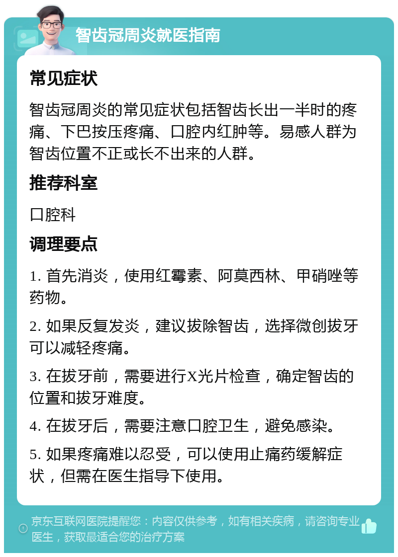 智齿冠周炎就医指南 常见症状 智齿冠周炎的常见症状包括智齿长出一半时的疼痛、下巴按压疼痛、口腔内红肿等。易感人群为智齿位置不正或长不出来的人群。 推荐科室 口腔科 调理要点 1. 首先消炎，使用红霉素、阿莫西林、甲硝唑等药物。 2. 如果反复发炎，建议拔除智齿，选择微创拔牙可以减轻疼痛。 3. 在拔牙前，需要进行X光片检查，确定智齿的位置和拔牙难度。 4. 在拔牙后，需要注意口腔卫生，避免感染。 5. 如果疼痛难以忍受，可以使用止痛药缓解症状，但需在医生指导下使用。