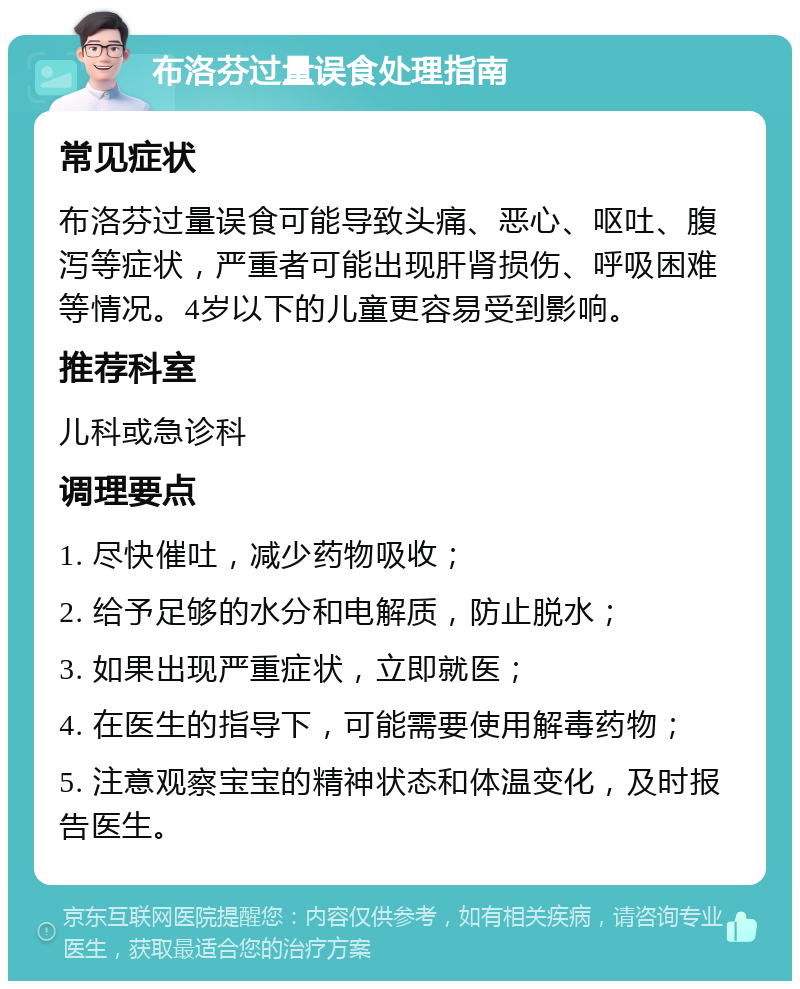 布洛芬过量误食处理指南 常见症状 布洛芬过量误食可能导致头痛、恶心、呕吐、腹泻等症状，严重者可能出现肝肾损伤、呼吸困难等情况。4岁以下的儿童更容易受到影响。 推荐科室 儿科或急诊科 调理要点 1. 尽快催吐，减少药物吸收； 2. 给予足够的水分和电解质，防止脱水； 3. 如果出现严重症状，立即就医； 4. 在医生的指导下，可能需要使用解毒药物； 5. 注意观察宝宝的精神状态和体温变化，及时报告医生。