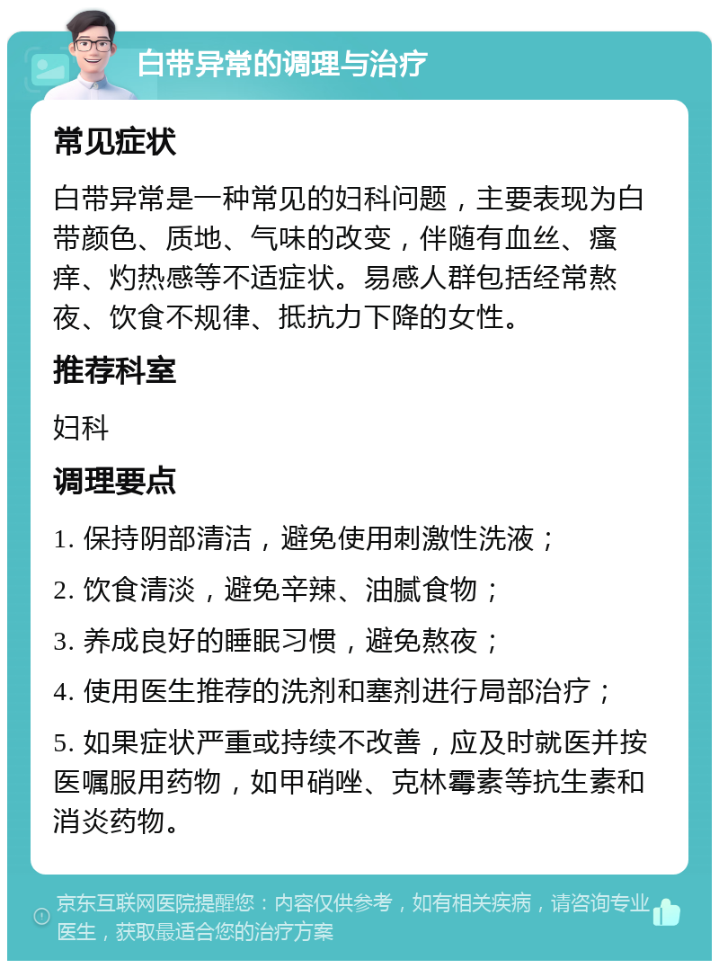 白带异常的调理与治疗 常见症状 白带异常是一种常见的妇科问题，主要表现为白带颜色、质地、气味的改变，伴随有血丝、瘙痒、灼热感等不适症状。易感人群包括经常熬夜、饮食不规律、抵抗力下降的女性。 推荐科室 妇科 调理要点 1. 保持阴部清洁，避免使用刺激性洗液； 2. 饮食清淡，避免辛辣、油腻食物； 3. 养成良好的睡眠习惯，避免熬夜； 4. 使用医生推荐的洗剂和塞剂进行局部治疗； 5. 如果症状严重或持续不改善，应及时就医并按医嘱服用药物，如甲硝唑、克林霉素等抗生素和消炎药物。