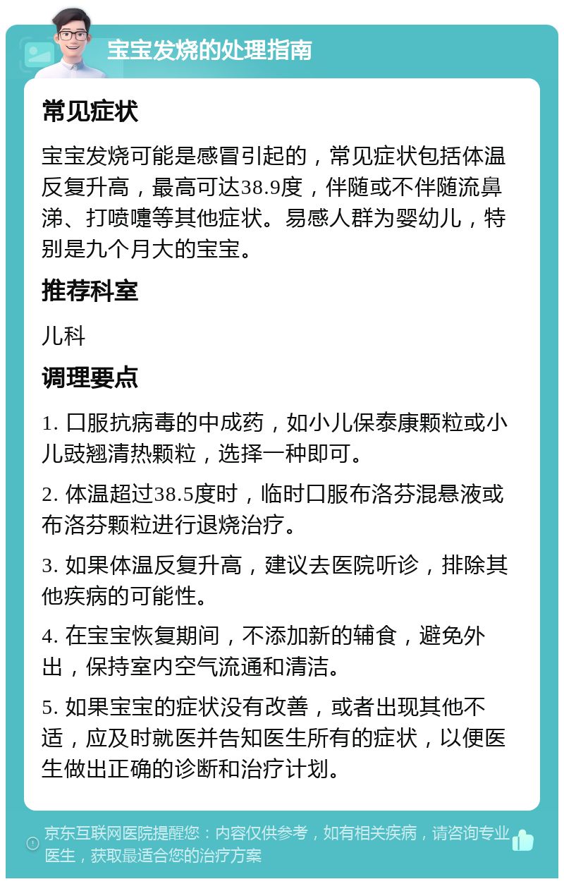 宝宝发烧的处理指南 常见症状 宝宝发烧可能是感冒引起的，常见症状包括体温反复升高，最高可达38.9度，伴随或不伴随流鼻涕、打喷嚏等其他症状。易感人群为婴幼儿，特别是九个月大的宝宝。 推荐科室 儿科 调理要点 1. 口服抗病毒的中成药，如小儿保泰康颗粒或小儿豉翘清热颗粒，选择一种即可。 2. 体温超过38.5度时，临时口服布洛芬混悬液或布洛芬颗粒进行退烧治疗。 3. 如果体温反复升高，建议去医院听诊，排除其他疾病的可能性。 4. 在宝宝恢复期间，不添加新的辅食，避免外出，保持室内空气流通和清洁。 5. 如果宝宝的症状没有改善，或者出现其他不适，应及时就医并告知医生所有的症状，以便医生做出正确的诊断和治疗计划。