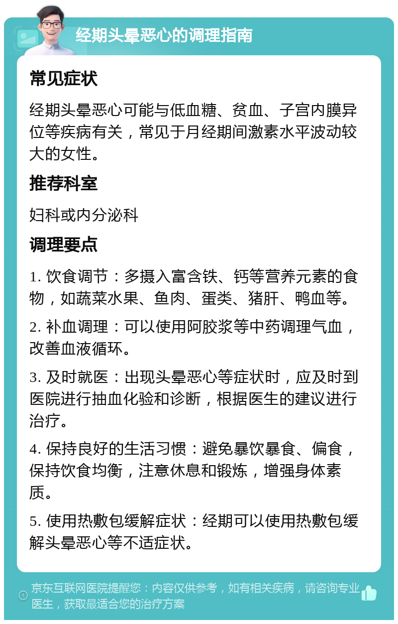 经期头晕恶心的调理指南 常见症状 经期头晕恶心可能与低血糖、贫血、子宫内膜异位等疾病有关，常见于月经期间激素水平波动较大的女性。 推荐科室 妇科或内分泌科 调理要点 1. 饮食调节：多摄入富含铁、钙等营养元素的食物，如蔬菜水果、鱼肉、蛋类、猪肝、鸭血等。 2. 补血调理：可以使用阿胶浆等中药调理气血，改善血液循环。 3. 及时就医：出现头晕恶心等症状时，应及时到医院进行抽血化验和诊断，根据医生的建议进行治疗。 4. 保持良好的生活习惯：避免暴饮暴食、偏食，保持饮食均衡，注意休息和锻炼，增强身体素质。 5. 使用热敷包缓解症状：经期可以使用热敷包缓解头晕恶心等不适症状。