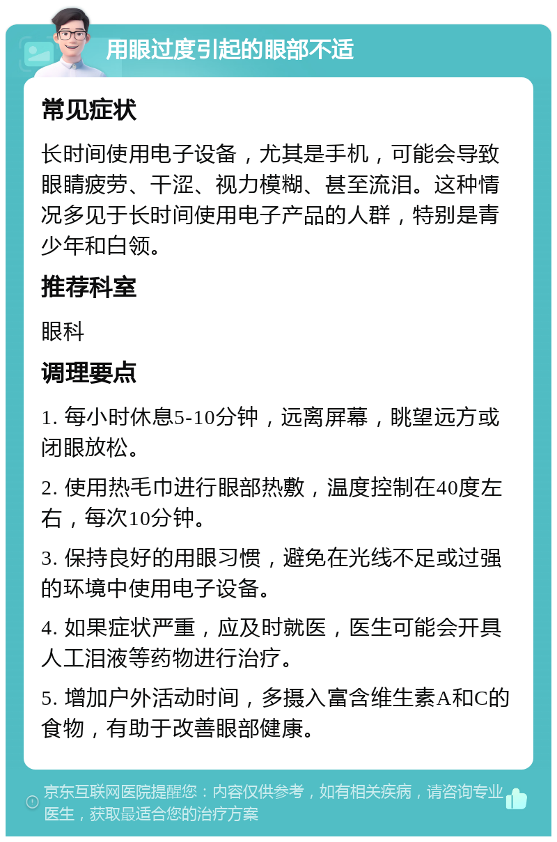 用眼过度引起的眼部不适 常见症状 长时间使用电子设备，尤其是手机，可能会导致眼睛疲劳、干涩、视力模糊、甚至流泪。这种情况多见于长时间使用电子产品的人群，特别是青少年和白领。 推荐科室 眼科 调理要点 1. 每小时休息5-10分钟，远离屏幕，眺望远方或闭眼放松。 2. 使用热毛巾进行眼部热敷，温度控制在40度左右，每次10分钟。 3. 保持良好的用眼习惯，避免在光线不足或过强的环境中使用电子设备。 4. 如果症状严重，应及时就医，医生可能会开具人工泪液等药物进行治疗。 5. 增加户外活动时间，多摄入富含维生素A和C的食物，有助于改善眼部健康。