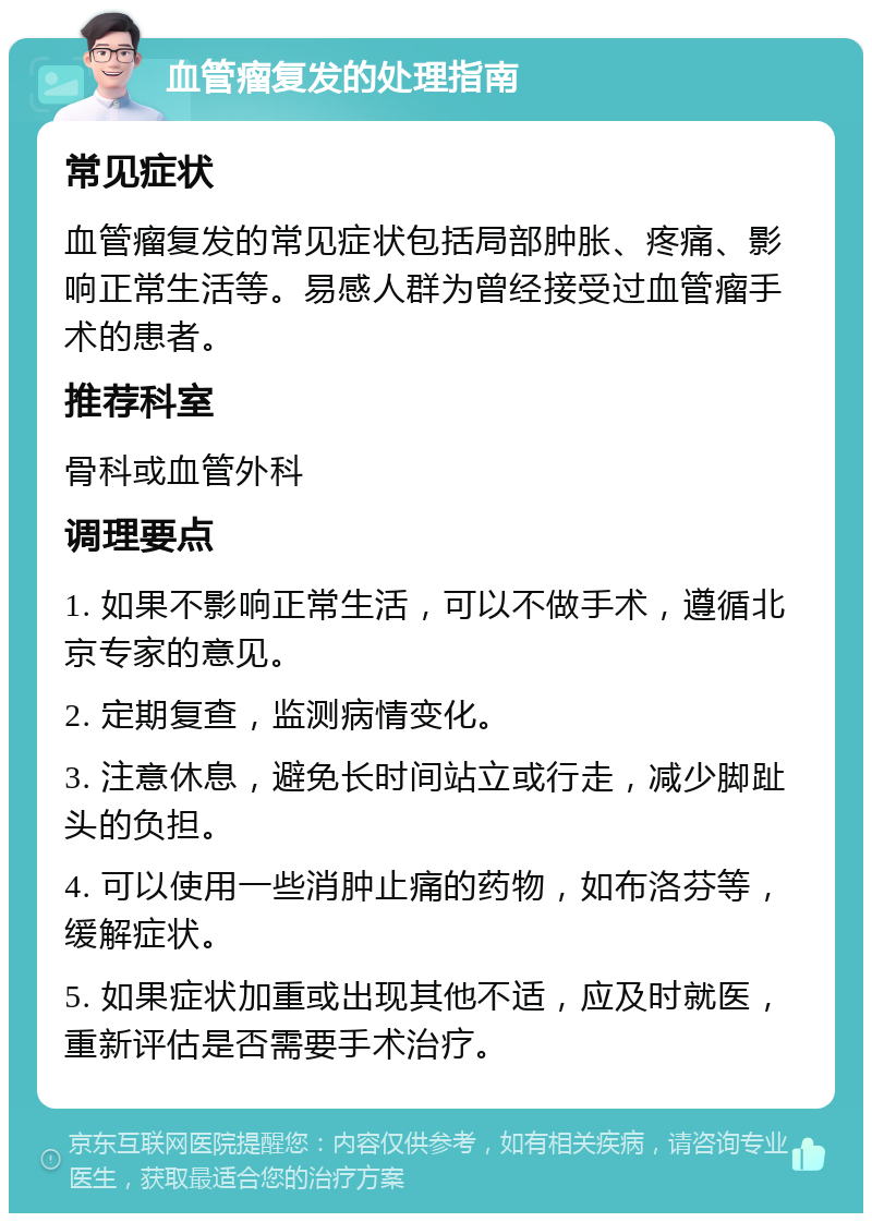 血管瘤复发的处理指南 常见症状 血管瘤复发的常见症状包括局部肿胀、疼痛、影响正常生活等。易感人群为曾经接受过血管瘤手术的患者。 推荐科室 骨科或血管外科 调理要点 1. 如果不影响正常生活，可以不做手术，遵循北京专家的意见。 2. 定期复查，监测病情变化。 3. 注意休息，避免长时间站立或行走，减少脚趾头的负担。 4. 可以使用一些消肿止痛的药物，如布洛芬等，缓解症状。 5. 如果症状加重或出现其他不适，应及时就医，重新评估是否需要手术治疗。