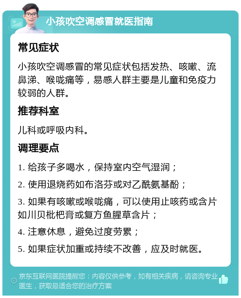 小孩吹空调感冒就医指南 常见症状 小孩吹空调感冒的常见症状包括发热、咳嗽、流鼻涕、喉咙痛等，易感人群主要是儿童和免疫力较弱的人群。 推荐科室 儿科或呼吸内科。 调理要点 1. 给孩子多喝水，保持室内空气湿润； 2. 使用退烧药如布洛芬或对乙酰氨基酚； 3. 如果有咳嗽或喉咙痛，可以使用止咳药或含片如川贝枇杷膏或复方鱼腥草含片； 4. 注意休息，避免过度劳累； 5. 如果症状加重或持续不改善，应及时就医。