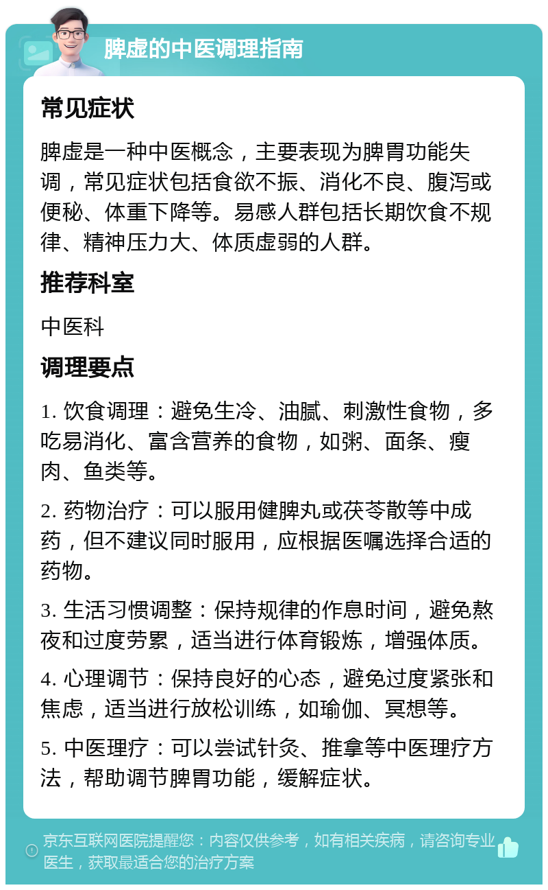 脾虚的中医调理指南 常见症状 脾虚是一种中医概念，主要表现为脾胃功能失调，常见症状包括食欲不振、消化不良、腹泻或便秘、体重下降等。易感人群包括长期饮食不规律、精神压力大、体质虚弱的人群。 推荐科室 中医科 调理要点 1. 饮食调理：避免生冷、油腻、刺激性食物，多吃易消化、富含营养的食物，如粥、面条、瘦肉、鱼类等。 2. 药物治疗：可以服用健脾丸或茯苓散等中成药，但不建议同时服用，应根据医嘱选择合适的药物。 3. 生活习惯调整：保持规律的作息时间，避免熬夜和过度劳累，适当进行体育锻炼，增强体质。 4. 心理调节：保持良好的心态，避免过度紧张和焦虑，适当进行放松训练，如瑜伽、冥想等。 5. 中医理疗：可以尝试针灸、推拿等中医理疗方法，帮助调节脾胃功能，缓解症状。