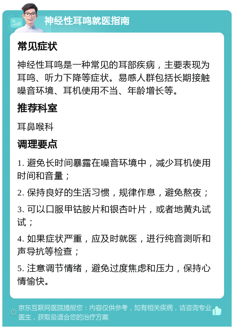 神经性耳鸣就医指南 常见症状 神经性耳鸣是一种常见的耳部疾病，主要表现为耳鸣、听力下降等症状。易感人群包括长期接触噪音环境、耳机使用不当、年龄增长等。 推荐科室 耳鼻喉科 调理要点 1. 避免长时间暴露在噪音环境中，减少耳机使用时间和音量； 2. 保持良好的生活习惯，规律作息，避免熬夜； 3. 可以口服甲钴胺片和银杏叶片，或者地黄丸试试； 4. 如果症状严重，应及时就医，进行纯音测听和声导抗等检查； 5. 注意调节情绪，避免过度焦虑和压力，保持心情愉快。