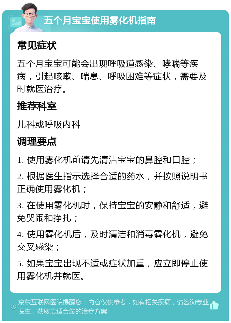 五个月宝宝使用雾化机指南 常见症状 五个月宝宝可能会出现呼吸道感染、哮喘等疾病，引起咳嗽、喘息、呼吸困难等症状，需要及时就医治疗。 推荐科室 儿科或呼吸内科 调理要点 1. 使用雾化机前请先清洁宝宝的鼻腔和口腔； 2. 根据医生指示选择合适的药水，并按照说明书正确使用雾化机； 3. 在使用雾化机时，保持宝宝的安静和舒适，避免哭闹和挣扎； 4. 使用雾化机后，及时清洁和消毒雾化机，避免交叉感染； 5. 如果宝宝出现不适或症状加重，应立即停止使用雾化机并就医。