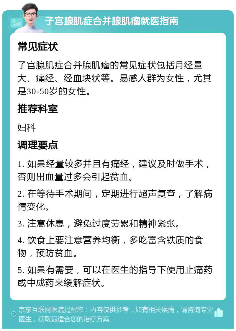 子宫腺肌症合并腺肌瘤就医指南 常见症状 子宫腺肌症合并腺肌瘤的常见症状包括月经量大、痛经、经血块状等。易感人群为女性，尤其是30-50岁的女性。 推荐科室 妇科 调理要点 1. 如果经量较多并且有痛经，建议及时做手术，否则出血量过多会引起贫血。 2. 在等待手术期间，定期进行超声复查，了解病情变化。 3. 注意休息，避免过度劳累和精神紧张。 4. 饮食上要注意营养均衡，多吃富含铁质的食物，预防贫血。 5. 如果有需要，可以在医生的指导下使用止痛药或中成药来缓解症状。