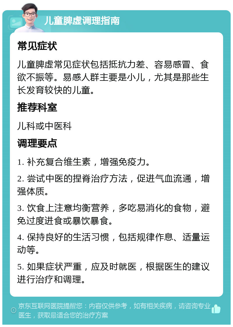 儿童脾虚调理指南 常见症状 儿童脾虚常见症状包括抵抗力差、容易感冒、食欲不振等。易感人群主要是小儿，尤其是那些生长发育较快的儿童。 推荐科室 儿科或中医科 调理要点 1. 补充复合维生素，增强免疫力。 2. 尝试中医的捏脊治疗方法，促进气血流通，增强体质。 3. 饮食上注意均衡营养，多吃易消化的食物，避免过度进食或暴饮暴食。 4. 保持良好的生活习惯，包括规律作息、适量运动等。 5. 如果症状严重，应及时就医，根据医生的建议进行治疗和调理。