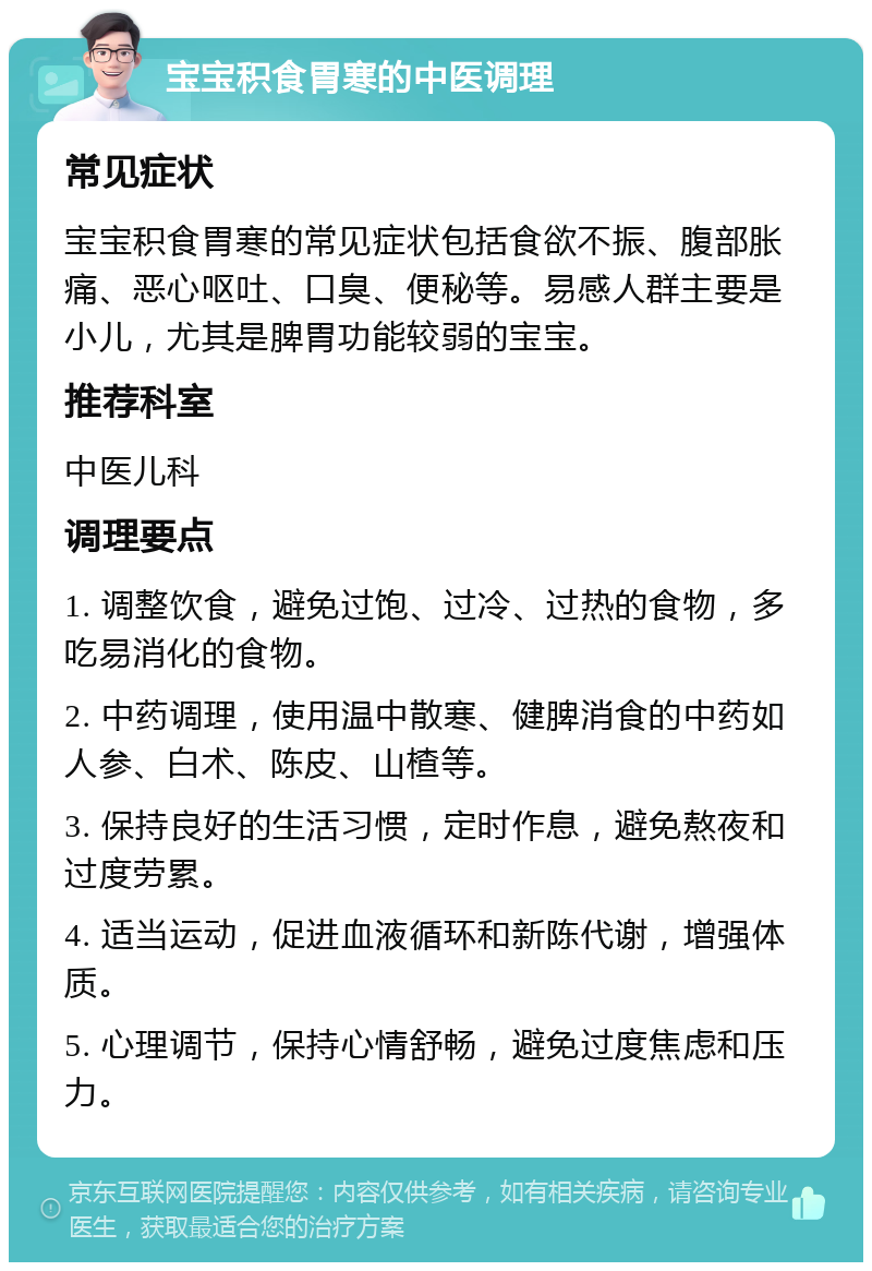 宝宝积食胃寒的中医调理 常见症状 宝宝积食胃寒的常见症状包括食欲不振、腹部胀痛、恶心呕吐、口臭、便秘等。易感人群主要是小儿，尤其是脾胃功能较弱的宝宝。 推荐科室 中医儿科 调理要点 1. 调整饮食，避免过饱、过冷、过热的食物，多吃易消化的食物。 2. 中药调理，使用温中散寒、健脾消食的中药如人参、白术、陈皮、山楂等。 3. 保持良好的生活习惯，定时作息，避免熬夜和过度劳累。 4. 适当运动，促进血液循环和新陈代谢，增强体质。 5. 心理调节，保持心情舒畅，避免过度焦虑和压力。