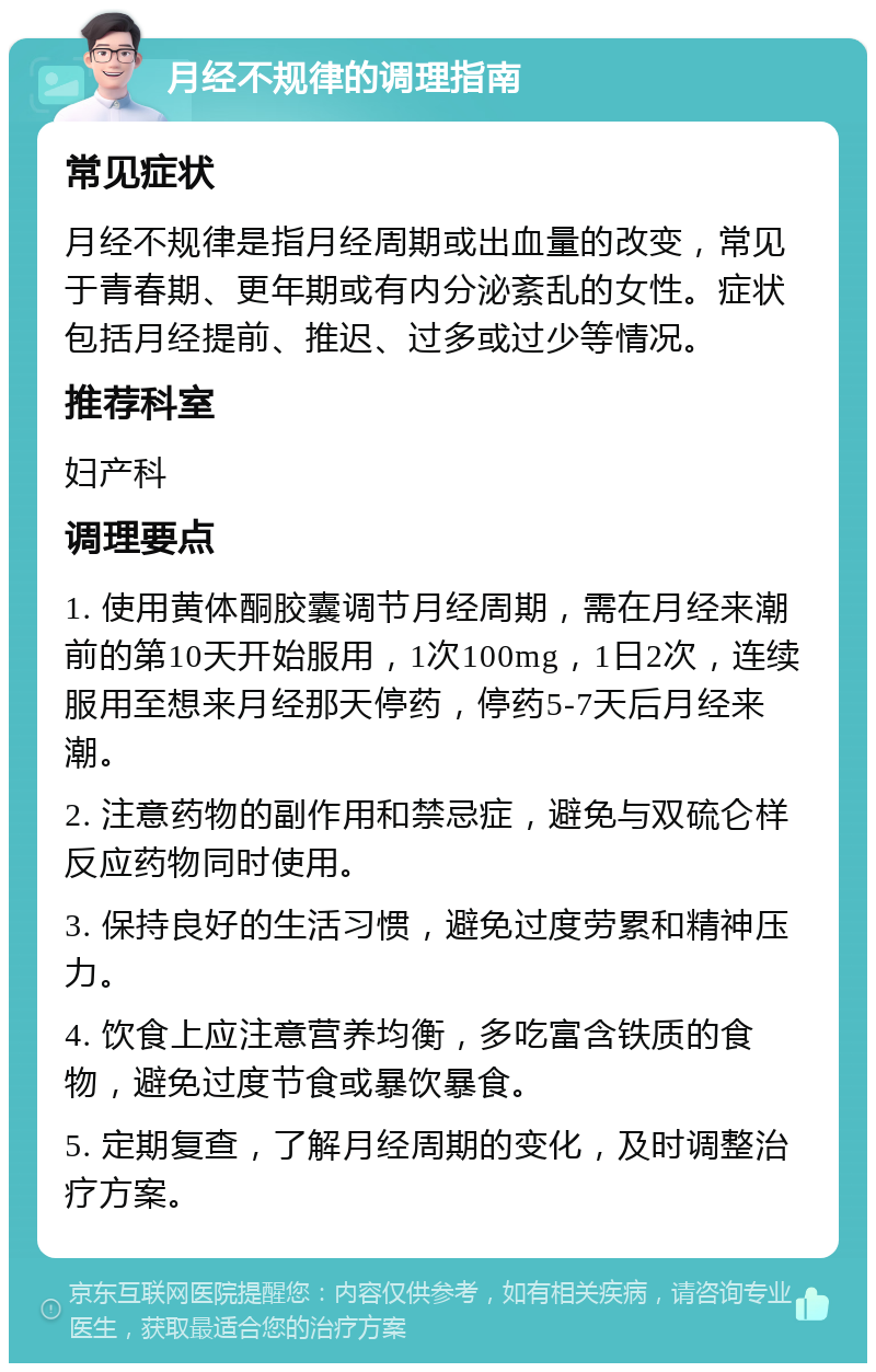 月经不规律的调理指南 常见症状 月经不规律是指月经周期或出血量的改变，常见于青春期、更年期或有内分泌紊乱的女性。症状包括月经提前、推迟、过多或过少等情况。 推荐科室 妇产科 调理要点 1. 使用黄体酮胶囊调节月经周期，需在月经来潮前的第10天开始服用，1次100mg，1日2次，连续服用至想来月经那天停药，停药5-7天后月经来潮。 2. 注意药物的副作用和禁忌症，避免与双硫仑样反应药物同时使用。 3. 保持良好的生活习惯，避免过度劳累和精神压力。 4. 饮食上应注意营养均衡，多吃富含铁质的食物，避免过度节食或暴饮暴食。 5. 定期复查，了解月经周期的变化，及时调整治疗方案。