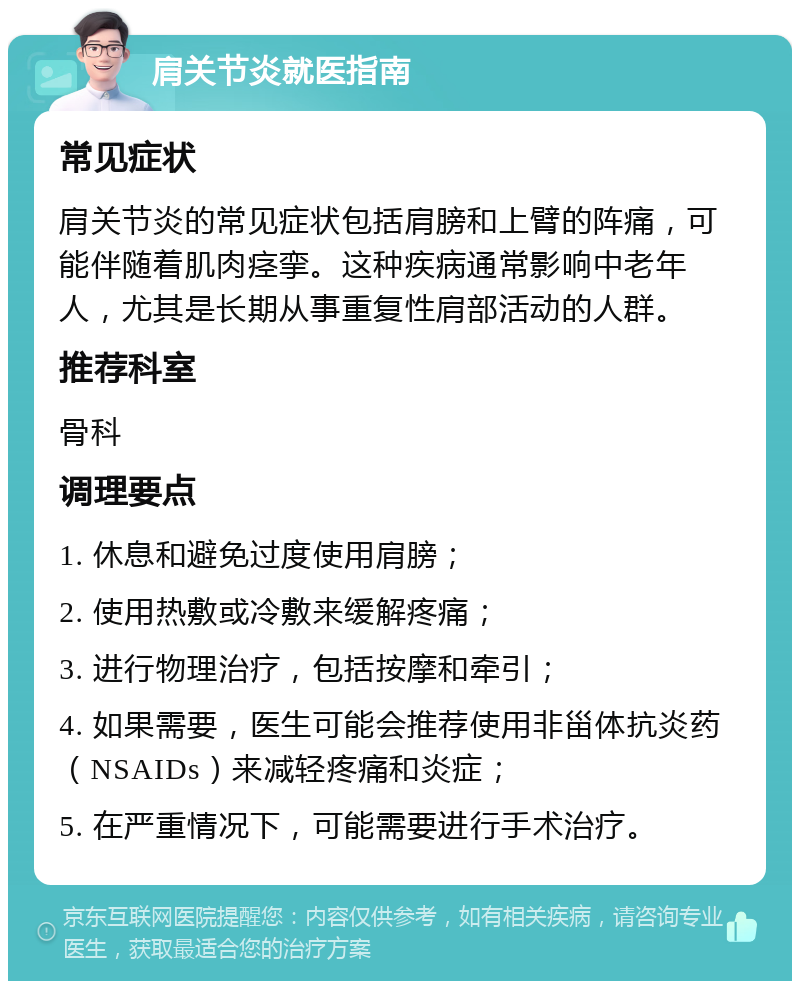 肩关节炎就医指南 常见症状 肩关节炎的常见症状包括肩膀和上臂的阵痛，可能伴随着肌肉痉挛。这种疾病通常影响中老年人，尤其是长期从事重复性肩部活动的人群。 推荐科室 骨科 调理要点 1. 休息和避免过度使用肩膀； 2. 使用热敷或冷敷来缓解疼痛； 3. 进行物理治疗，包括按摩和牵引； 4. 如果需要，医生可能会推荐使用非甾体抗炎药（NSAIDs）来减轻疼痛和炎症； 5. 在严重情况下，可能需要进行手术治疗。