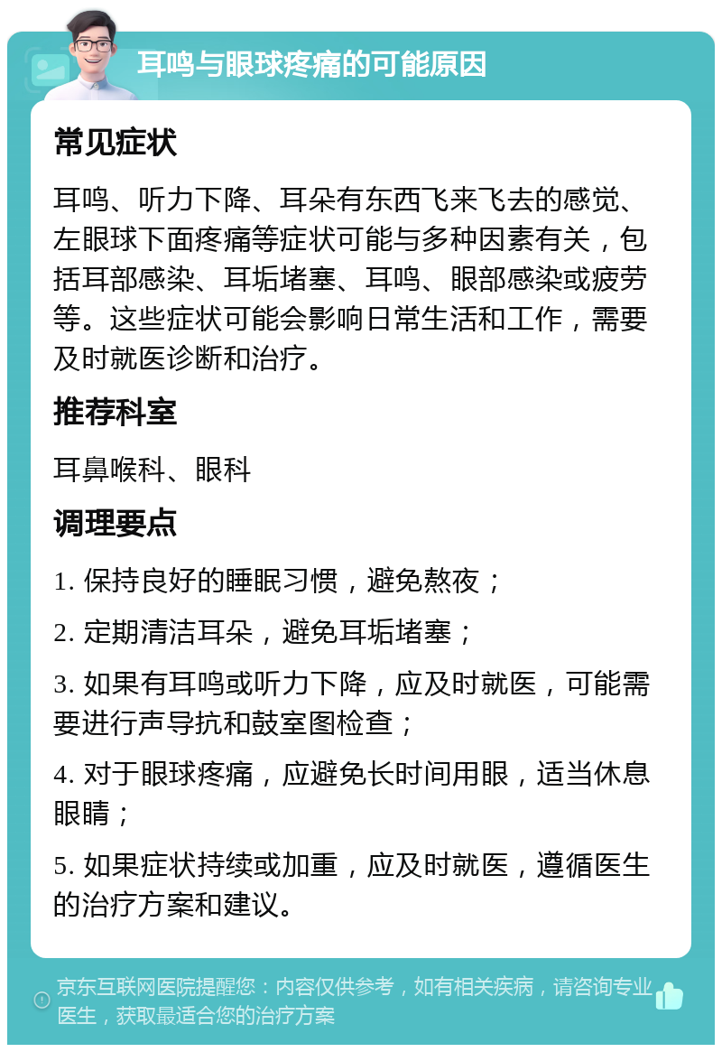 耳鸣与眼球疼痛的可能原因 常见症状 耳鸣、听力下降、耳朵有东西飞来飞去的感觉、左眼球下面疼痛等症状可能与多种因素有关，包括耳部感染、耳垢堵塞、耳鸣、眼部感染或疲劳等。这些症状可能会影响日常生活和工作，需要及时就医诊断和治疗。 推荐科室 耳鼻喉科、眼科 调理要点 1. 保持良好的睡眠习惯，避免熬夜； 2. 定期清洁耳朵，避免耳垢堵塞； 3. 如果有耳鸣或听力下降，应及时就医，可能需要进行声导抗和鼓室图检查； 4. 对于眼球疼痛，应避免长时间用眼，适当休息眼睛； 5. 如果症状持续或加重，应及时就医，遵循医生的治疗方案和建议。