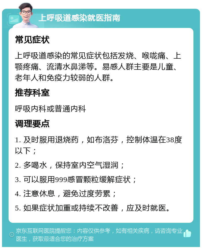 上呼吸道感染就医指南 常见症状 上呼吸道感染的常见症状包括发烧、喉咙痛、上颚疼痛、流清水鼻涕等。易感人群主要是儿童、老年人和免疫力较弱的人群。 推荐科室 呼吸内科或普通内科 调理要点 1. 及时服用退烧药，如布洛芬，控制体温在38度以下； 2. 多喝水，保持室内空气湿润； 3. 可以服用999感冒颗粒缓解症状； 4. 注意休息，避免过度劳累； 5. 如果症状加重或持续不改善，应及时就医。