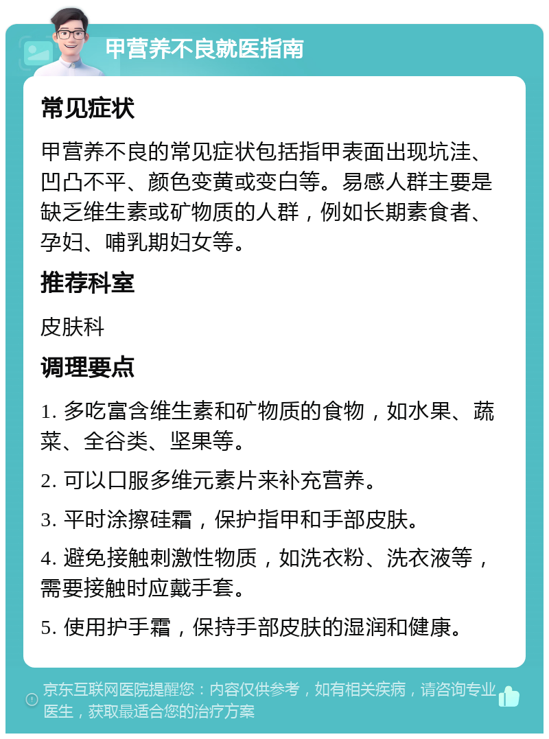 甲营养不良就医指南 常见症状 甲营养不良的常见症状包括指甲表面出现坑洼、凹凸不平、颜色变黄或变白等。易感人群主要是缺乏维生素或矿物质的人群，例如长期素食者、孕妇、哺乳期妇女等。 推荐科室 皮肤科 调理要点 1. 多吃富含维生素和矿物质的食物，如水果、蔬菜、全谷类、坚果等。 2. 可以口服多维元素片来补充营养。 3. 平时涂擦硅霜，保护指甲和手部皮肤。 4. 避免接触刺激性物质，如洗衣粉、洗衣液等，需要接触时应戴手套。 5. 使用护手霜，保持手部皮肤的湿润和健康。