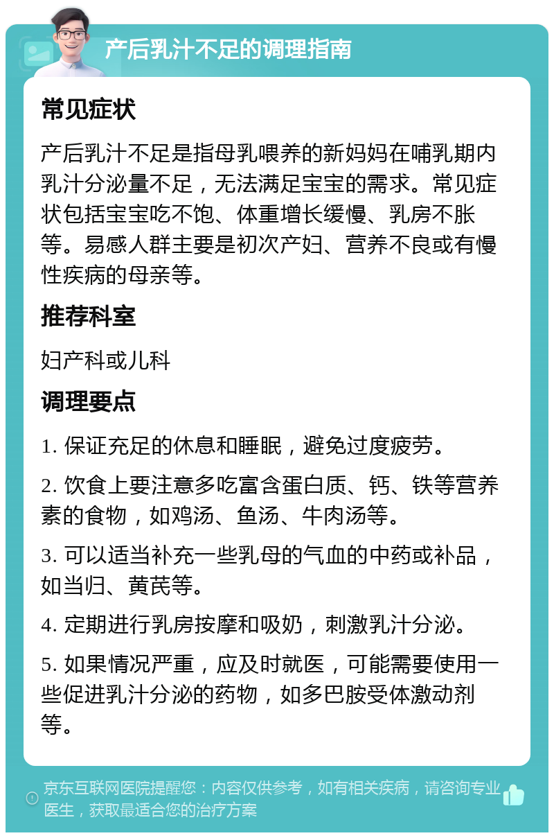 产后乳汁不足的调理指南 常见症状 产后乳汁不足是指母乳喂养的新妈妈在哺乳期内乳汁分泌量不足，无法满足宝宝的需求。常见症状包括宝宝吃不饱、体重增长缓慢、乳房不胀等。易感人群主要是初次产妇、营养不良或有慢性疾病的母亲等。 推荐科室 妇产科或儿科 调理要点 1. 保证充足的休息和睡眠，避免过度疲劳。 2. 饮食上要注意多吃富含蛋白质、钙、铁等营养素的食物，如鸡汤、鱼汤、牛肉汤等。 3. 可以适当补充一些乳母的气血的中药或补品，如当归、黄芪等。 4. 定期进行乳房按摩和吸奶，刺激乳汁分泌。 5. 如果情况严重，应及时就医，可能需要使用一些促进乳汁分泌的药物，如多巴胺受体激动剂等。