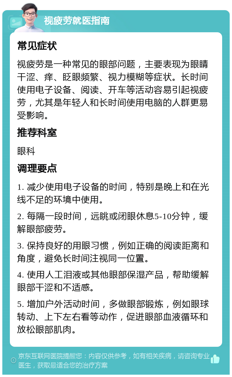 视疲劳就医指南 常见症状 视疲劳是一种常见的眼部问题，主要表现为眼睛干涩、痒、眨眼频繁、视力模糊等症状。长时间使用电子设备、阅读、开车等活动容易引起视疲劳，尤其是年轻人和长时间使用电脑的人群更易受影响。 推荐科室 眼科 调理要点 1. 减少使用电子设备的时间，特别是晚上和在光线不足的环境中使用。 2. 每隔一段时间，远眺或闭眼休息5-10分钟，缓解眼部疲劳。 3. 保持良好的用眼习惯，例如正确的阅读距离和角度，避免长时间注视同一位置。 4. 使用人工泪液或其他眼部保湿产品，帮助缓解眼部干涩和不适感。 5. 增加户外活动时间，多做眼部锻炼，例如眼球转动、上下左右看等动作，促进眼部血液循环和放松眼部肌肉。