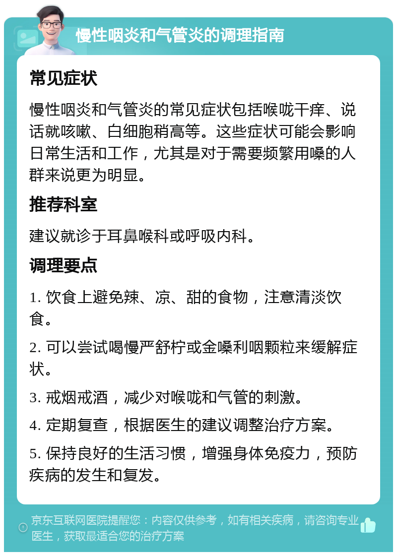 慢性咽炎和气管炎的调理指南 常见症状 慢性咽炎和气管炎的常见症状包括喉咙干痒、说话就咳嗽、白细胞稍高等。这些症状可能会影响日常生活和工作，尤其是对于需要频繁用嗓的人群来说更为明显。 推荐科室 建议就诊于耳鼻喉科或呼吸内科。 调理要点 1. 饮食上避免辣、凉、甜的食物，注意清淡饮食。 2. 可以尝试喝慢严舒柠或金嗓利咽颗粒来缓解症状。 3. 戒烟戒酒，减少对喉咙和气管的刺激。 4. 定期复查，根据医生的建议调整治疗方案。 5. 保持良好的生活习惯，增强身体免疫力，预防疾病的发生和复发。