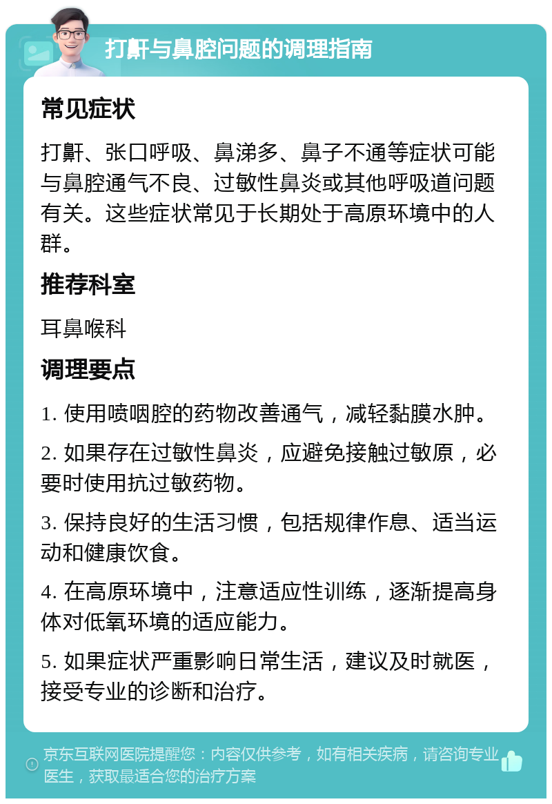 打鼾与鼻腔问题的调理指南 常见症状 打鼾、张口呼吸、鼻涕多、鼻子不通等症状可能与鼻腔通气不良、过敏性鼻炎或其他呼吸道问题有关。这些症状常见于长期处于高原环境中的人群。 推荐科室 耳鼻喉科 调理要点 1. 使用喷咽腔的药物改善通气，减轻黏膜水肿。 2. 如果存在过敏性鼻炎，应避免接触过敏原，必要时使用抗过敏药物。 3. 保持良好的生活习惯，包括规律作息、适当运动和健康饮食。 4. 在高原环境中，注意适应性训练，逐渐提高身体对低氧环境的适应能力。 5. 如果症状严重影响日常生活，建议及时就医，接受专业的诊断和治疗。