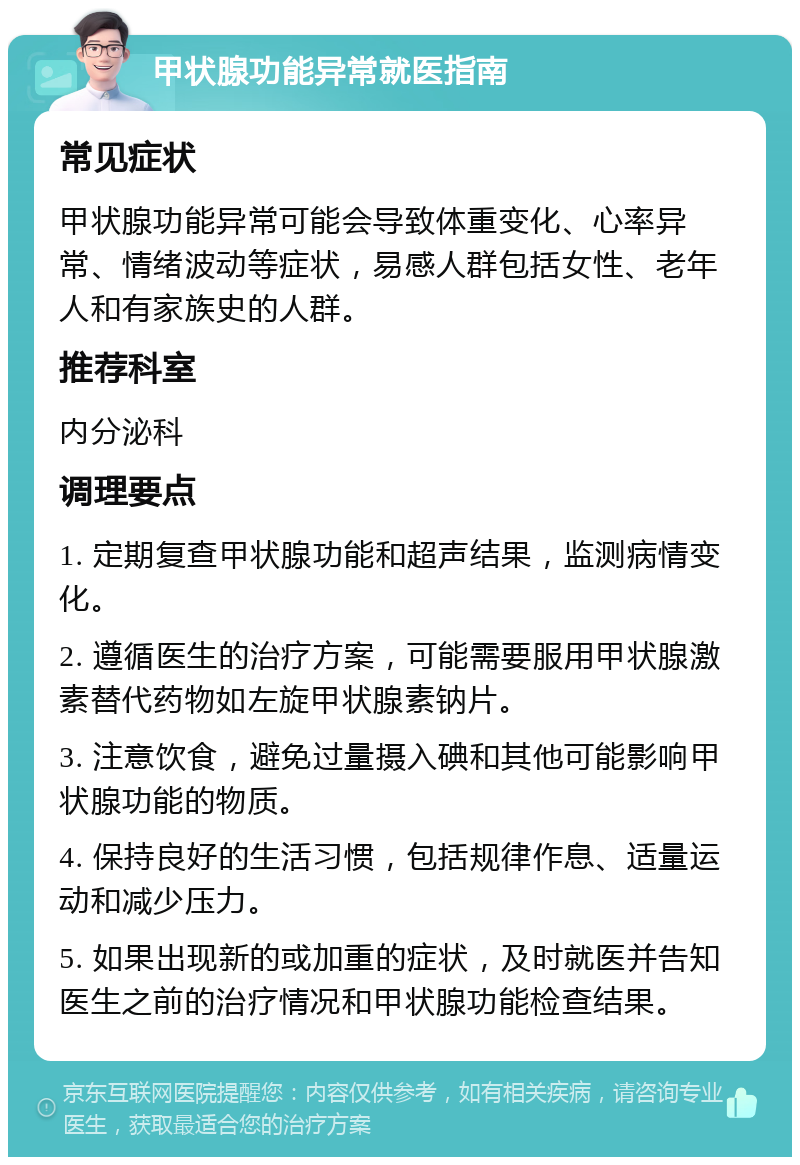 甲状腺功能异常就医指南 常见症状 甲状腺功能异常可能会导致体重变化、心率异常、情绪波动等症状，易感人群包括女性、老年人和有家族史的人群。 推荐科室 内分泌科 调理要点 1. 定期复查甲状腺功能和超声结果，监测病情变化。 2. 遵循医生的治疗方案，可能需要服用甲状腺激素替代药物如左旋甲状腺素钠片。 3. 注意饮食，避免过量摄入碘和其他可能影响甲状腺功能的物质。 4. 保持良好的生活习惯，包括规律作息、适量运动和减少压力。 5. 如果出现新的或加重的症状，及时就医并告知医生之前的治疗情况和甲状腺功能检查结果。