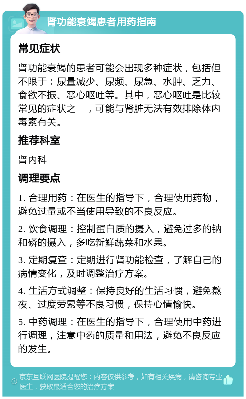 肾功能衰竭患者用药指南 常见症状 肾功能衰竭的患者可能会出现多种症状，包括但不限于：尿量减少、尿频、尿急、水肿、乏力、食欲不振、恶心呕吐等。其中，恶心呕吐是比较常见的症状之一，可能与肾脏无法有效排除体内毒素有关。 推荐科室 肾内科 调理要点 1. 合理用药：在医生的指导下，合理使用药物，避免过量或不当使用导致的不良反应。 2. 饮食调理：控制蛋白质的摄入，避免过多的钠和磷的摄入，多吃新鲜蔬菜和水果。 3. 定期复查：定期进行肾功能检查，了解自己的病情变化，及时调整治疗方案。 4. 生活方式调整：保持良好的生活习惯，避免熬夜、过度劳累等不良习惯，保持心情愉快。 5. 中药调理：在医生的指导下，合理使用中药进行调理，注意中药的质量和用法，避免不良反应的发生。