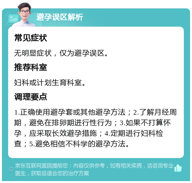 避孕误区解析 常见症状 无明显症状，仅为避孕误区。 推荐科室 妇科或计划生育科室。 调理要点 1.正确使用避孕套或其他避孕方法；2.了解月经周期，避免在排卵期进行性行为；3.如果不打算怀孕，应采取长效避孕措施；4.定期进行妇科检查；5.避免相信不科学的避孕方法。