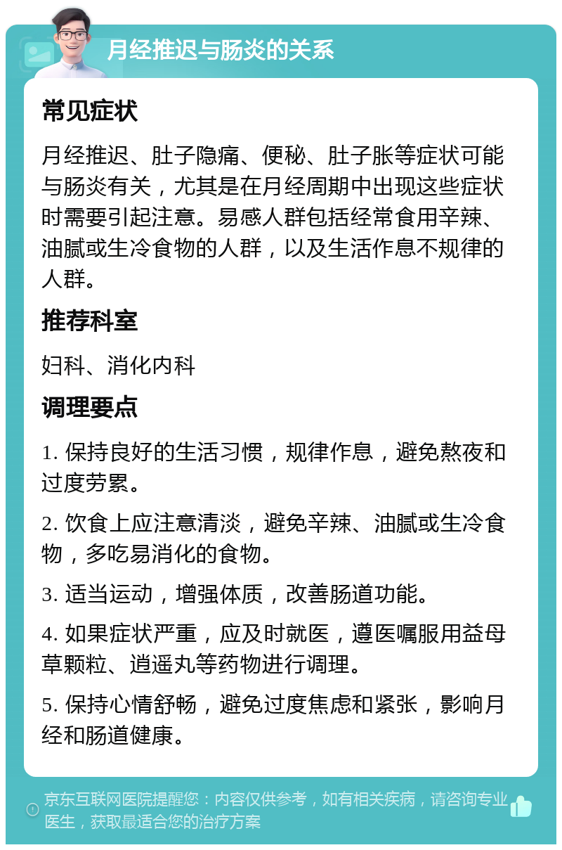 月经推迟与肠炎的关系 常见症状 月经推迟、肚子隐痛、便秘、肚子胀等症状可能与肠炎有关，尤其是在月经周期中出现这些症状时需要引起注意。易感人群包括经常食用辛辣、油腻或生冷食物的人群，以及生活作息不规律的人群。 推荐科室 妇科、消化内科 调理要点 1. 保持良好的生活习惯，规律作息，避免熬夜和过度劳累。 2. 饮食上应注意清淡，避免辛辣、油腻或生冷食物，多吃易消化的食物。 3. 适当运动，增强体质，改善肠道功能。 4. 如果症状严重，应及时就医，遵医嘱服用益母草颗粒、逍遥丸等药物进行调理。 5. 保持心情舒畅，避免过度焦虑和紧张，影响月经和肠道健康。