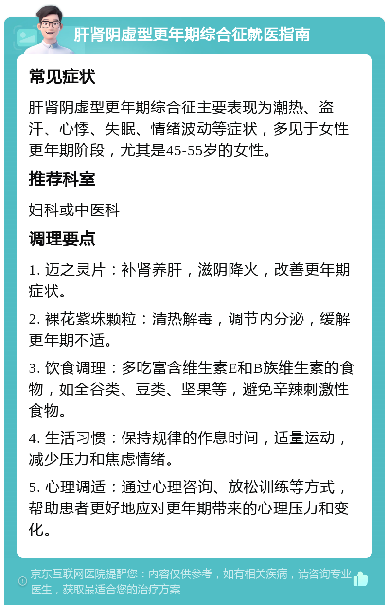 肝肾阴虚型更年期综合征就医指南 常见症状 肝肾阴虚型更年期综合征主要表现为潮热、盗汗、心悸、失眠、情绪波动等症状，多见于女性更年期阶段，尤其是45-55岁的女性。 推荐科室 妇科或中医科 调理要点 1. 迈之灵片：补肾养肝，滋阴降火，改善更年期症状。 2. 裸花紫珠颗粒：清热解毒，调节内分泌，缓解更年期不适。 3. 饮食调理：多吃富含维生素E和B族维生素的食物，如全谷类、豆类、坚果等，避免辛辣刺激性食物。 4. 生活习惯：保持规律的作息时间，适量运动，减少压力和焦虑情绪。 5. 心理调适：通过心理咨询、放松训练等方式，帮助患者更好地应对更年期带来的心理压力和变化。