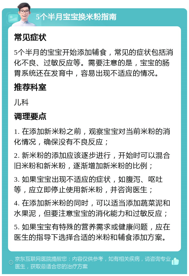 5个半月宝宝换米粉指南 常见症状 5个半月的宝宝开始添加辅食，常见的症状包括消化不良、过敏反应等。需要注意的是，宝宝的肠胃系统还在发育中，容易出现不适应的情况。 推荐科室 儿科 调理要点 1. 在添加新米粉之前，观察宝宝对当前米粉的消化情况，确保没有不良反应； 2. 新米粉的添加应该逐步进行，开始时可以混合旧米粉和新米粉，逐渐增加新米粉的比例； 3. 如果宝宝出现不适应的症状，如腹泻、呕吐等，应立即停止使用新米粉，并咨询医生； 4. 在添加新米粉的同时，可以适当添加蔬菜泥和水果泥，但要注意宝宝的消化能力和过敏反应； 5. 如果宝宝有特殊的营养需求或健康问题，应在医生的指导下选择合适的米粉和辅食添加方案。