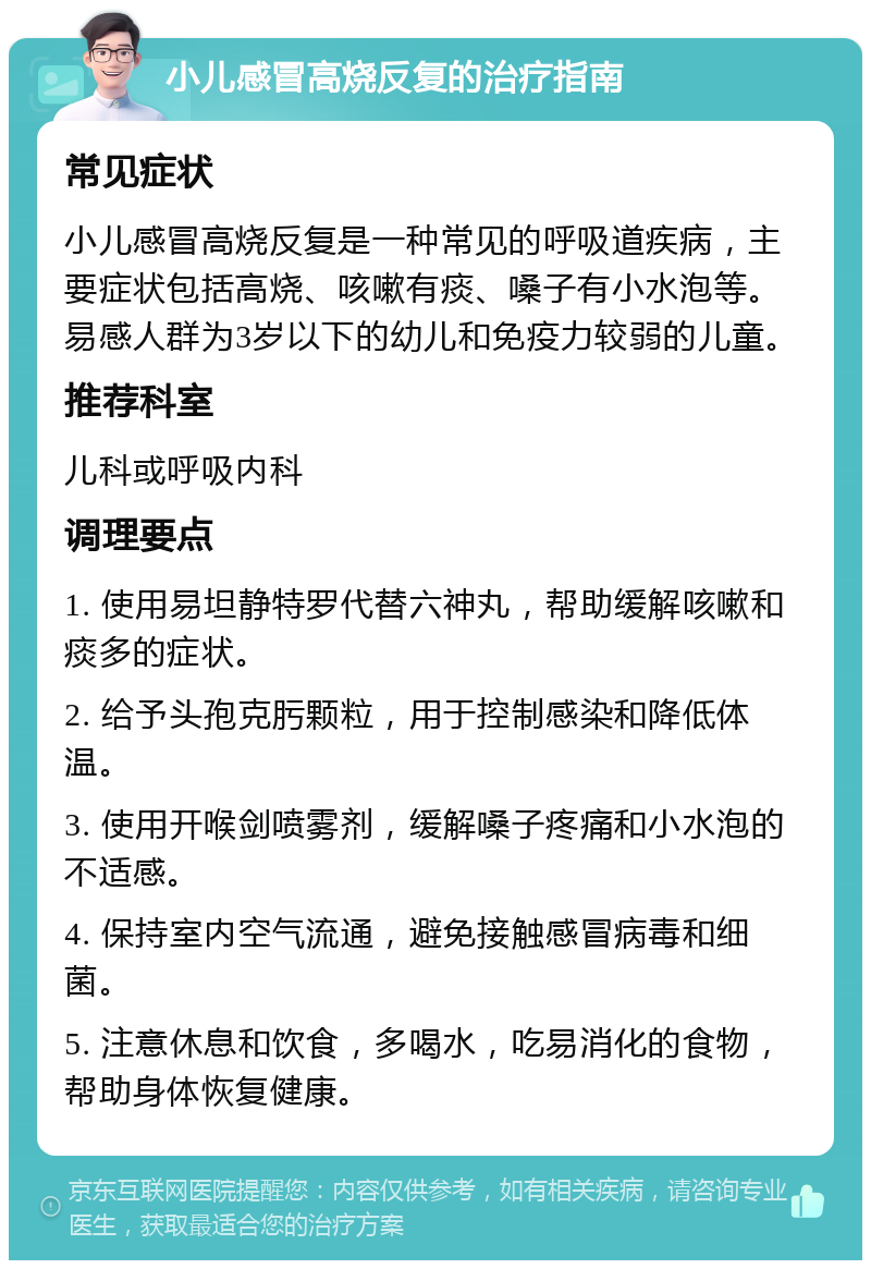 小儿感冒高烧反复的治疗指南 常见症状 小儿感冒高烧反复是一种常见的呼吸道疾病，主要症状包括高烧、咳嗽有痰、嗓子有小水泡等。易感人群为3岁以下的幼儿和免疫力较弱的儿童。 推荐科室 儿科或呼吸内科 调理要点 1. 使用易坦静特罗代替六神丸，帮助缓解咳嗽和痰多的症状。 2. 给予头孢克肟颗粒，用于控制感染和降低体温。 3. 使用开喉剑喷雾剂，缓解嗓子疼痛和小水泡的不适感。 4. 保持室内空气流通，避免接触感冒病毒和细菌。 5. 注意休息和饮食，多喝水，吃易消化的食物，帮助身体恢复健康。