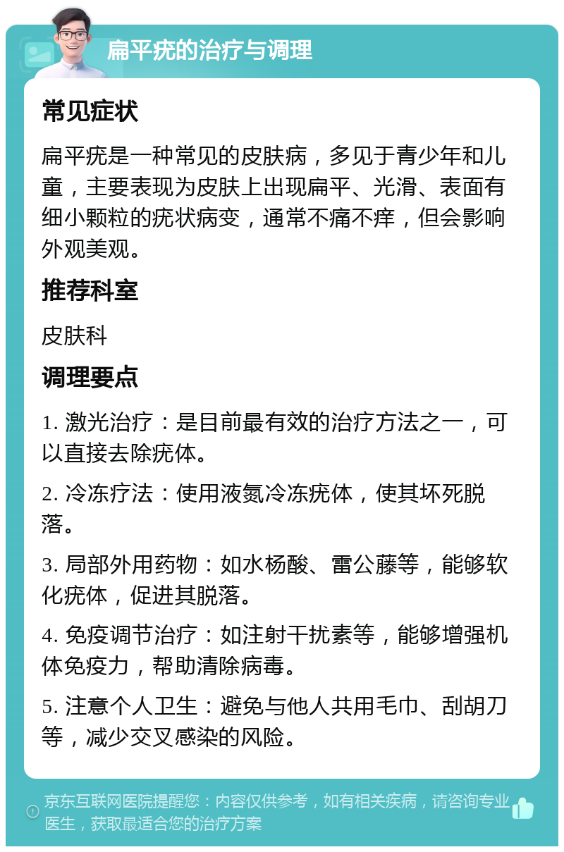 扁平疣的治疗与调理 常见症状 扁平疣是一种常见的皮肤病，多见于青少年和儿童，主要表现为皮肤上出现扁平、光滑、表面有细小颗粒的疣状病变，通常不痛不痒，但会影响外观美观。 推荐科室 皮肤科 调理要点 1. 激光治疗：是目前最有效的治疗方法之一，可以直接去除疣体。 2. 冷冻疗法：使用液氮冷冻疣体，使其坏死脱落。 3. 局部外用药物：如水杨酸、雷公藤等，能够软化疣体，促进其脱落。 4. 免疫调节治疗：如注射干扰素等，能够增强机体免疫力，帮助清除病毒。 5. 注意个人卫生：避免与他人共用毛巾、刮胡刀等，减少交叉感染的风险。