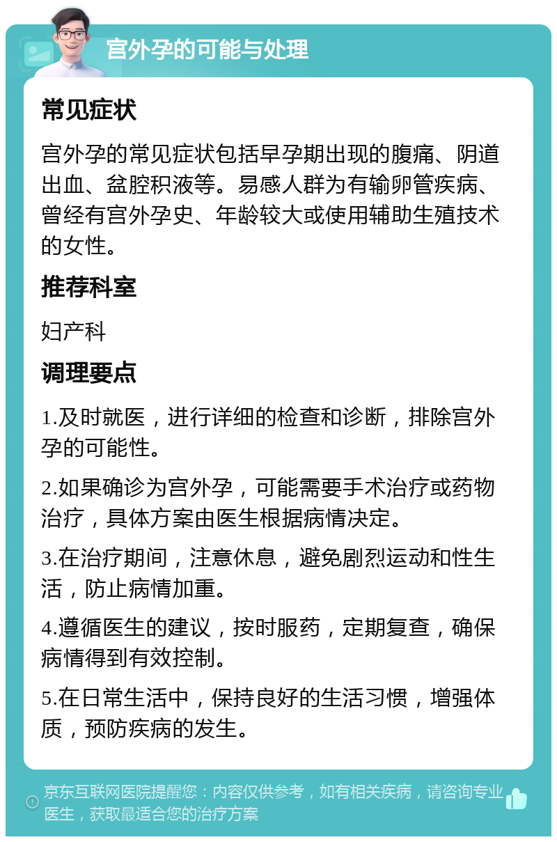 宫外孕的可能与处理 常见症状 宫外孕的常见症状包括早孕期出现的腹痛、阴道出血、盆腔积液等。易感人群为有输卵管疾病、曾经有宫外孕史、年龄较大或使用辅助生殖技术的女性。 推荐科室 妇产科 调理要点 1.及时就医，进行详细的检查和诊断，排除宫外孕的可能性。 2.如果确诊为宫外孕，可能需要手术治疗或药物治疗，具体方案由医生根据病情决定。 3.在治疗期间，注意休息，避免剧烈运动和性生活，防止病情加重。 4.遵循医生的建议，按时服药，定期复查，确保病情得到有效控制。 5.在日常生活中，保持良好的生活习惯，增强体质，预防疾病的发生。