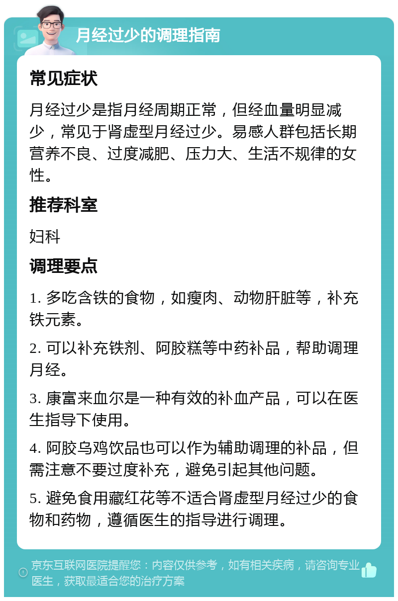 月经过少的调理指南 常见症状 月经过少是指月经周期正常，但经血量明显减少，常见于肾虚型月经过少。易感人群包括长期营养不良、过度减肥、压力大、生活不规律的女性。 推荐科室 妇科 调理要点 1. 多吃含铁的食物，如瘦肉、动物肝脏等，补充铁元素。 2. 可以补充铁剂、阿胶糕等中药补品，帮助调理月经。 3. 康富来血尔是一种有效的补血产品，可以在医生指导下使用。 4. 阿胶乌鸡饮品也可以作为辅助调理的补品，但需注意不要过度补充，避免引起其他问题。 5. 避免食用藏红花等不适合肾虚型月经过少的食物和药物，遵循医生的指导进行调理。