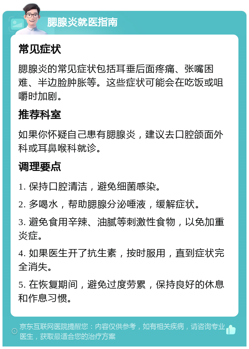 腮腺炎就医指南 常见症状 腮腺炎的常见症状包括耳垂后面疼痛、张嘴困难、半边脸肿胀等。这些症状可能会在吃饭或咀嚼时加剧。 推荐科室 如果你怀疑自己患有腮腺炎，建议去口腔颌面外科或耳鼻喉科就诊。 调理要点 1. 保持口腔清洁，避免细菌感染。 2. 多喝水，帮助腮腺分泌唾液，缓解症状。 3. 避免食用辛辣、油腻等刺激性食物，以免加重炎症。 4. 如果医生开了抗生素，按时服用，直到症状完全消失。 5. 在恢复期间，避免过度劳累，保持良好的休息和作息习惯。