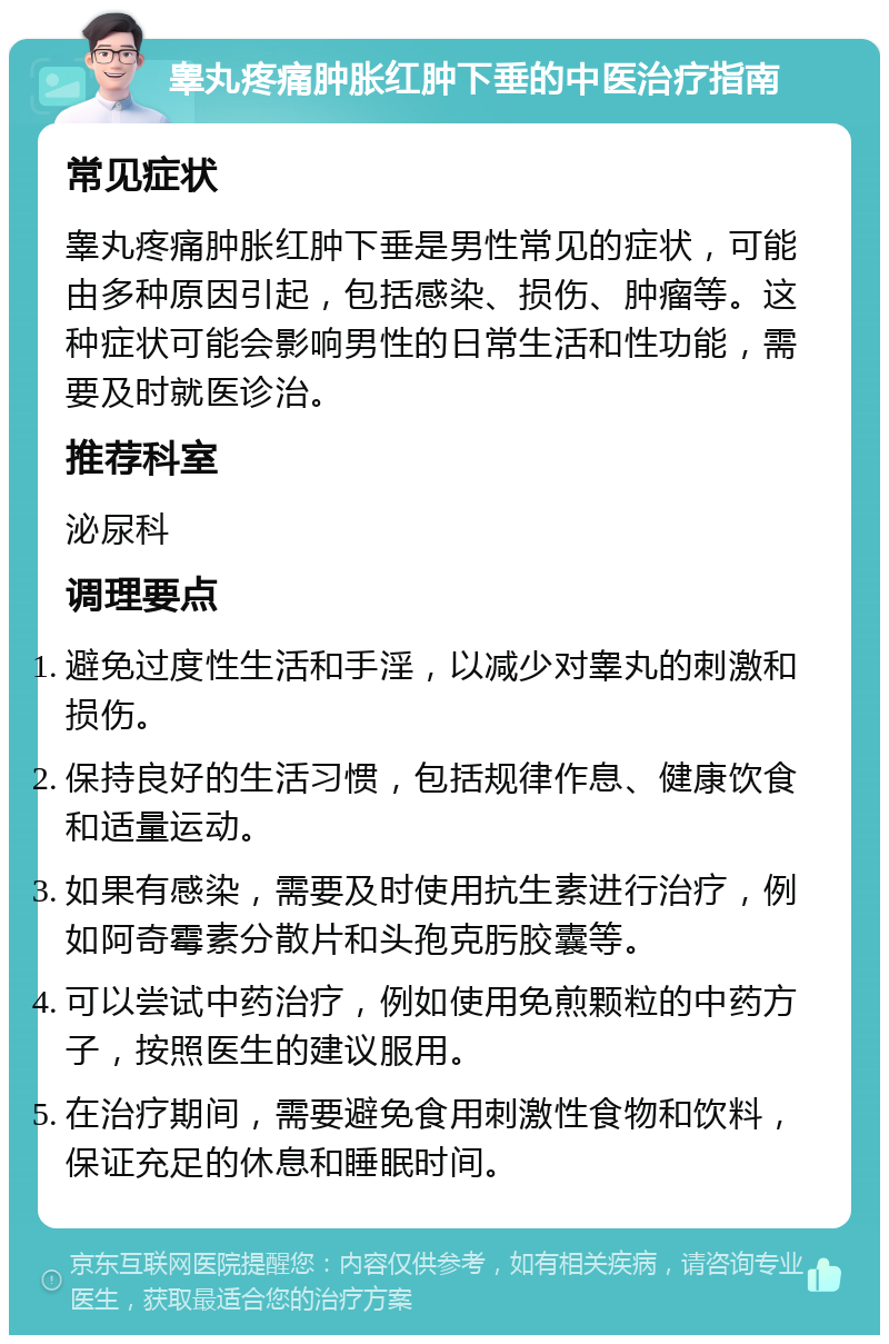 睾丸疼痛肿胀红肿下垂的中医治疗指南 常见症状 睾丸疼痛肿胀红肿下垂是男性常见的症状，可能由多种原因引起，包括感染、损伤、肿瘤等。这种症状可能会影响男性的日常生活和性功能，需要及时就医诊治。 推荐科室 泌尿科 调理要点 避免过度性生活和手淫，以减少对睾丸的刺激和损伤。 保持良好的生活习惯，包括规律作息、健康饮食和适量运动。 如果有感染，需要及时使用抗生素进行治疗，例如阿奇霉素分散片和头孢克肟胶囊等。 可以尝试中药治疗，例如使用免煎颗粒的中药方子，按照医生的建议服用。 在治疗期间，需要避免食用刺激性食物和饮料，保证充足的休息和睡眠时间。