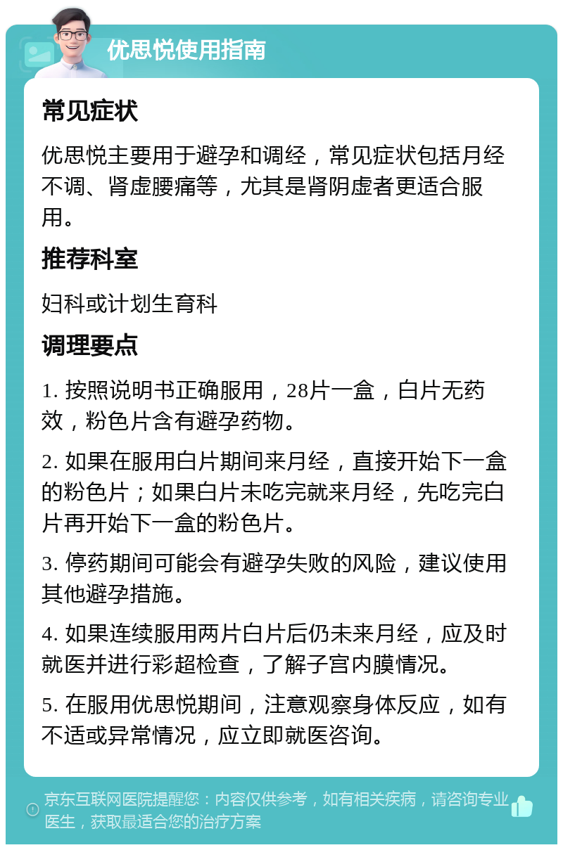 优思悦使用指南 常见症状 优思悦主要用于避孕和调经，常见症状包括月经不调、肾虚腰痛等，尤其是肾阴虚者更适合服用。 推荐科室 妇科或计划生育科 调理要点 1. 按照说明书正确服用，28片一盒，白片无药效，粉色片含有避孕药物。 2. 如果在服用白片期间来月经，直接开始下一盒的粉色片；如果白片未吃完就来月经，先吃完白片再开始下一盒的粉色片。 3. 停药期间可能会有避孕失败的风险，建议使用其他避孕措施。 4. 如果连续服用两片白片后仍未来月经，应及时就医并进行彩超检查，了解子宫内膜情况。 5. 在服用优思悦期间，注意观察身体反应，如有不适或异常情况，应立即就医咨询。